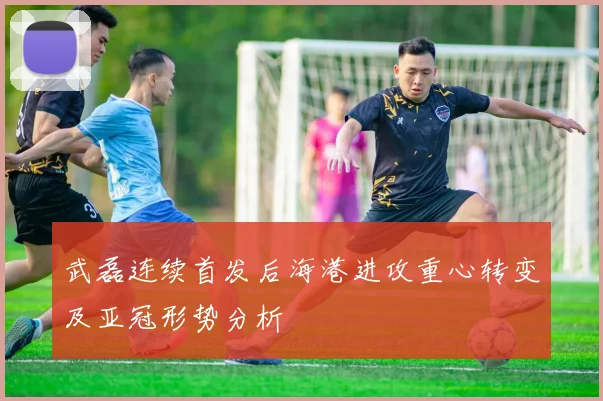 武磊连续首发后海港进攻重心转变及亚冠形势分析