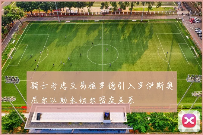 骑士考虑交易施罗德引入罗伊斯奥尼尔以助米切尔密友关系