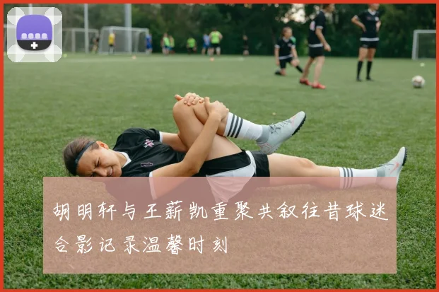 胡明轩与王薪凯重聚共叙往昔球迷合影记录温馨时刻
