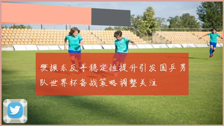 樊振东反手稳定性提升引发国乒男队世界杯备战策略调整关注