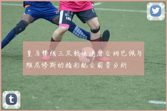 皇马锋线三叉戟快速磨合姆巴佩与维尼修斯的精彩配合前景分析