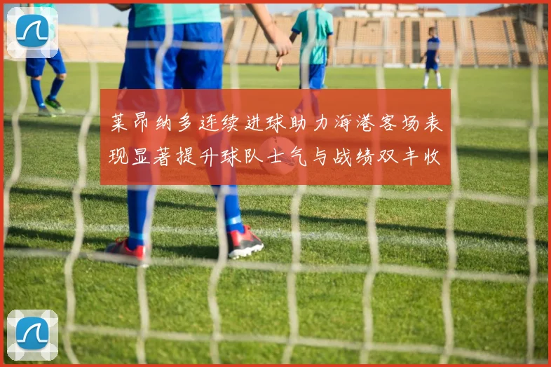 莱昂纳多连续进球助力海港客场表现显著提升球队士气与战绩双丰收