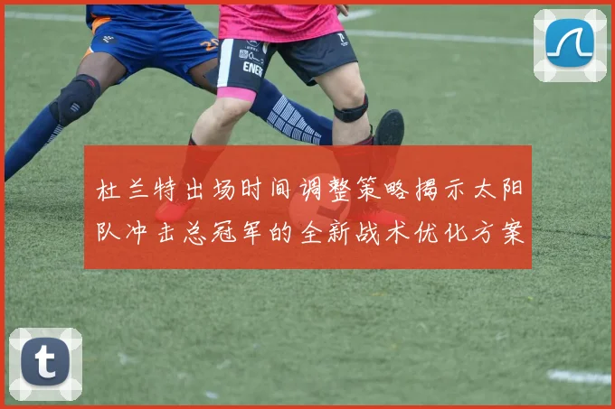 杜兰特出场时间调整策略揭示太阳队冲击总冠军的全新战术优化方案