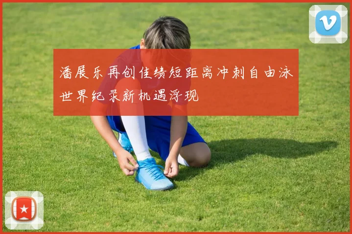 潘展乐再创佳绩短距离冲刺自由泳世界纪录新机遇浮现