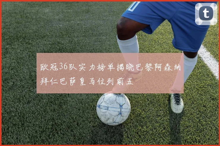 欧冠36队实力榜单揭晓巴黎阿森纳拜仁巴萨皇马位列前五