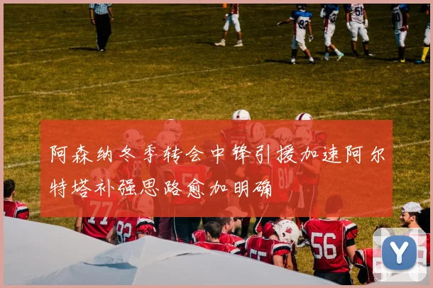 阿森纳冬季转会中锋引援加速阿尔特塔补强思路愈加明确
