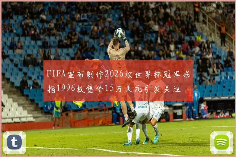 FIFA宣布制作2026枚世界杯冠军戒指1996枚售价15万美元引发关注