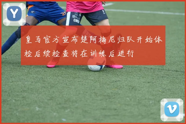皇马官方宣布楚阿梅尼归队开始体检后续检查将在训练后进行